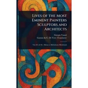 Vasari, Giorgio Lives of the Most Eminent Painters Sculptors and Architects Vasari, Giorgio Lives of the Most Eminent Painters Sculptors and Architects