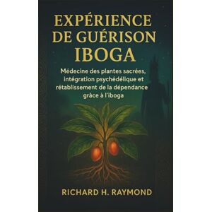 H. Raymond, Richard EXPÉRIENCE DE GUÉRISON IBOGA: Médecine des plantes sacrées, intégration psychédélique et rétablissement de la dépendance grâce à l'iboga H. Raymond, Richard EXPÉRIENCE DE GUÉRISON IBOGA: Médecine des plantes sacrées, intégration psychédélique et rétablissement de la dépendance grâce à l'iboga