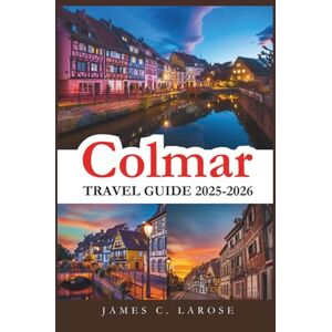 C. LAROSE, JAMES Colmar Travel Guide 2025-2026: Explore the Heart of Alsace's Fairytale Town with Detailed Itineraries, Hidden Treasures, and Unforgettable Local Experiences C. LAROSE, JAMES Colmar Travel Guide 2025-2026: Explore the Heart of Alsace's Fairytale Town with Detailed Itineraries, Hidden Treasures, and Unforgettable Local Experiences