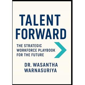 WARNASURIYA, DR WASANTHA Talent Forward The Strategic Workforce Playbook for the Future WARNASURIYA, DR WASANTHA Talent Forward The Strategic Workforce Playbook for the Future