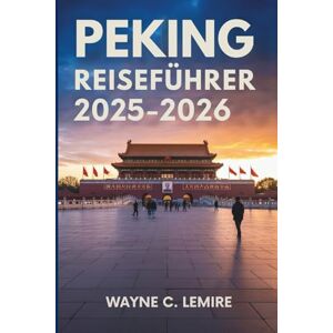 Lemire, Wayne C. PEKING REISEFÜHRER 2025-2026: Die reiche Geschichte und die modernen Wunder der chinesischen Hauptstadt Lemire, Wayne C. PEKING REISEFÜHRER 2025-2026: Die reiche Geschichte und die modernen Wunder der chinesischen Hauptstadt