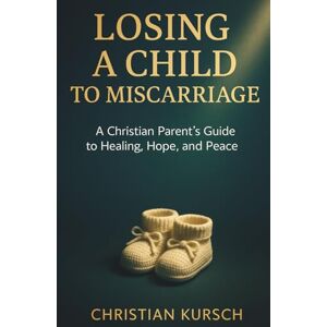 Kursch, Christian Losing a Child to Miscarriage: A Christian Parent’s Guide to Healing, Hope, and Peace Kursch, Christian Losing a Child to Miscarriage: A Christian Parent’s Guide to Healing, Hope, and Peace