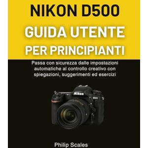 Scales, Philip NIKON D500 GUIDA UTENTE PER PRINCIPIANTI: Passa con sicurezza dalle impostazioni automatiche al controllo creativo con spiegazioni, suggerimenti ed esercizi Scales, Philip NIKON D500 GUIDA UTENTE PER PRINCIPIANTI: Passa con sicurezza dalle impostazioni automatiche al controllo creativo con spiegazioni, suggerimenti ed esercizi