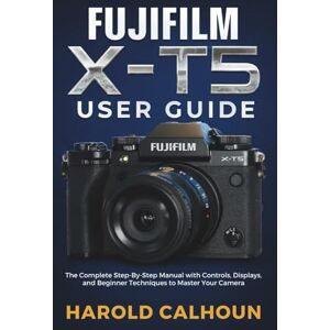 CALHOUN, HAROLD FUJIFILM X-T5 USER GUIDE: The Complete Step-By-Step Manual with Controls, Displays, and Beginner Techniques to Master Your Camera CALHOUN, HAROLD FUJIFILM X-T5 USER GUIDE: The Complete Step-By-Step Manual with Controls, Displays, and Beginner Techniques to Master Your Camera