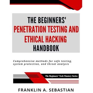 Sebastian, Franklin A. The Beginners' Penetration Testing and Ethical Hacking Handbook: Comprehensive Methods for Safe Testing, System Protection, and Threat Analysis (The Beginners' Tech Mastery Series) Sebastian, Franklin A. The Beginners' Penetration Testing and Ethical Hacking Handbook: Comprehensive Methods for Safe Testing, System Protection, and Threat Analysis (The Beginners' Tech Mastery Series)
