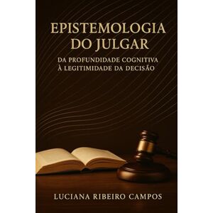 Ribeiro Campos, Dra. Luciana Epistemologia do Julgar:: Da Profundidade Cognitiva à Legitimidade da Decisão Ribeiro Campos, Dra. Luciana Epistemologia do Julgar:: Da Profundidade Cognitiva à Legitimidade da Decisão