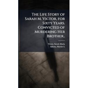 The Life Story of Sarah M. Victor, for Sixty Years. Convicted of Murdering Her Brother.. The Life Story of Sarah M. Victor, for Sixty Years. Convicted of Murdering Her Brother..