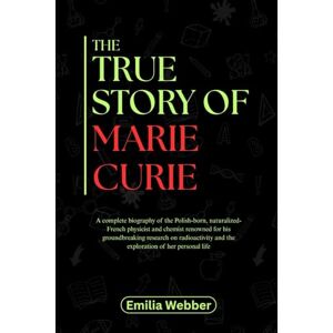 Webber, Emilia THE TRUE STORY OF MARIE CURIE: A comprehensive biography of the Polish-born, naturalized-French physicist and chemist renowned for his groundbreaking ... inventions and their detailed life stories) Webber, Emilia THE TRUE STORY OF MARIE CURIE: A comprehensive biography of the Polish-born, naturalized-French physicist and chemist renowned for his groundbreaking ... inventions and their detailed life stories)