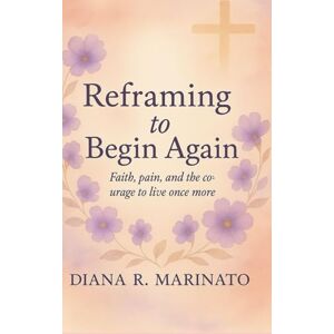 R Marinato, Diana Reframe to Start Over: Faith, Pain and the Courage to Live Again R Marinato, Diana Reframe to Start Over: Faith, Pain and the Courage to Live Again