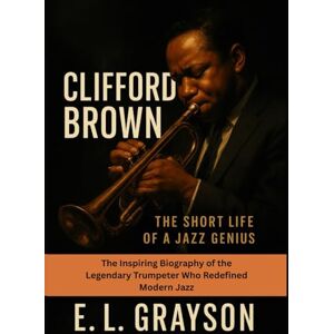 Grayson, E. L. Clifford Brown: The Short Life of a Jazz Genius: The Inspiring Biography of the Legendary Trumpeter Who Redefined Modern Jazz Grayson, E. L. Clifford Brown: The Short Life of a Jazz Genius: The Inspiring Biography of the Legendary Trumpeter Who Redefined Modern Jazz