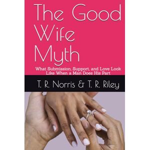 Norris, T. R. The Good Wife Myth: What Submission, Support, and Love Look Like When a Man Does His Part Norris, T. R. The Good Wife Myth: What Submission, Support, and Love Look Like When a Man Does His Part