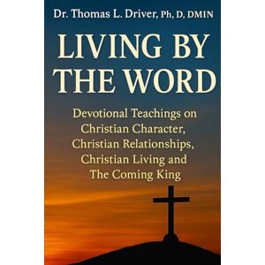 Driver PhD. DMIN, Dr. Thomas L Living By The Word: Devotional Teachings on Christian Character, Christian Relationships, Christian Living and The Coming King Driver PhD. DMIN, Dr. Thomas L Living By The Word: Devotional Teachings on Christian Character, Christian Relationships, Christian Living and The Coming King
