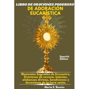 E. Bowen, Maria LIBRO DE ORACIONES PODEROSO DE ADORACIÓN EUCARÍSTICA: Momentos Sagrados de Encuentro, Oraciones de novena, letanías, alabanzas divinas, bendiciones y devociones de la hora santa. E. Bowen, Maria LIBRO DE ORACIONES PODEROSO DE ADORACIÓN EUCARÍSTICA: Momentos Sagrados de Encuentro, Oraciones de novena, letanías, alabanzas divinas, bendiciones y devociones de la hora santa.