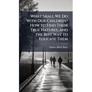 Barry, Charles Alfred What Shall We Do With Our Children? How to Find Their True Natures, and the Best Way to Educate Them Barry, Charles Alfred What Shall We Do With Our Children? How to Find Their True Natures, and the Best Way to Educate Them