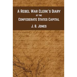 Jones, J. B. Elliot A Rebel War Clerk's Diary at the Confederate States Capital: An Insider’s Chronicle of the Civil War South Jones, J. B. Elliot A Rebel War Clerk's Diary at the Confederate States Capital: An Insider’s Chronicle of the Civil War South
