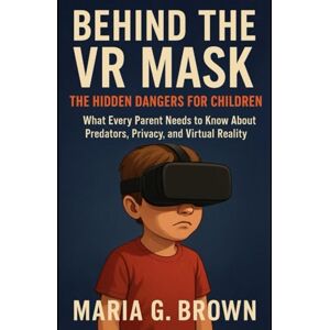 G. Brown, Maria Behind tChildrenhe VR Mask: The Hidden Dangers for: What Every Parent Needs to Know About Predators, Privacy, and Virtual Reality G. Brown, Maria Behind tChildrenhe VR Mask: The Hidden Dangers for: What Every Parent Needs to Know About Predators, Privacy, and Virtual Reality