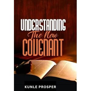 Prosper, Kunle Understanding the New Covenant: What Every Christian Should Know About God's New Covenant of Grace and Truth Prosper, Kunle Understanding the New Covenant: What Every Christian Should Know About God's New Covenant of Grace and Truth