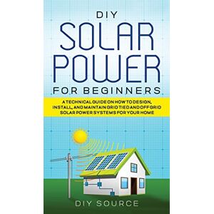 Source, Diy DIY Solar Power for Beginners, a Technical Guide on How to Design, Install, and Maintain Grid-Tied and Off-Grid Solar Power Systems for Your Home Source, Diy DIY Solar Power for Beginners, a Technical Guide on How to Design, Install, and Maintain Grid-Tied and Off-Grid Solar Power Systems for Your Home