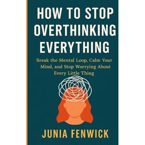 FENWICK, JUNIA HOW TO STOP OVERTHINKING EVERYTHING: Break the Mental Loop, Calm Your Mind, and Stop Worrying About Every Little Thing FENWICK, JUNIA HOW TO STOP OVERTHINKING EVERYTHING: Break the Mental Loop, Calm Your Mind, and Stop Worrying About Every Little Thing