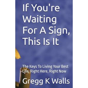 Walls, Mr. Gregg K If You're Waiting For A Sign, This Is It: The Keys To Living Your Best Life, Right Here, Right Now Walls, Mr. Gregg K If You're Waiting For A Sign, This Is It: The Keys To Living Your Best Life, Right Here, Right Now