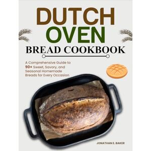 Baker, Jonathan E. Dutch Oven Bread Cookbook: A Comprehensive Guide to 90+ Sweet, Savory, and Seasonal Homemade Breads for Every Occasion Baker, Jonathan E. Dutch Oven Bread Cookbook: A Comprehensive Guide to 90+ Sweet, Savory, and Seasonal Homemade Breads for Every Occasion