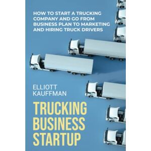 Kauffman, Elliott Trucking Business Startup: How to Start a Trucking Company and Go from Business Plan to Marketing and Hiring Truck Drivers Kauffman, Elliott Trucking Business Startup: How to Start a Trucking Company and Go from Business Plan to Marketing and Hiring Truck Drivers