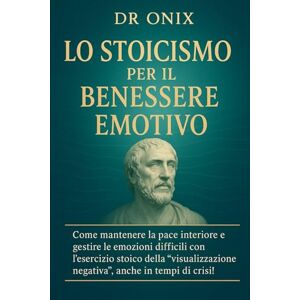 ONIX, DR LO STOICISMO PER IL BENESSERE EMOTIVO: Come mantenere la pace interiore e gestire le emozioni difficili con l'esercizio stoico della "visualizzazione ... in tempi di crisi!: 10 (COME ESSERE STOICI ?) ONIX, DR LO STOICISMO PER IL BENESSERE EMOTIVO: Come mantenere la pace interiore e gestire le emozioni difficili con l'esercizio stoico della "visualizzazione ... in tempi di crisi!: 10 (COME ESSERE STOICI ?)