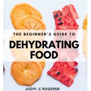 .C Rogersr, Judyi The Beginner's Guide to Dehydrating Food: Easy and Delicious Recipes for Fruits, Vegetables, Meats, and More .C Rogersr, Judyi The Beginner's Guide to Dehydrating Food: Easy and Delicious Recipes for Fruits, Vegetables, Meats, and More