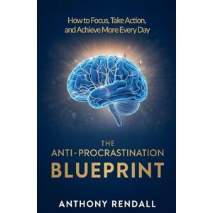 Rendall, Anthony The Anti-Procrastination Blueprint: How to Focus, Take Action, and Achieve More Every Day Rendall, Anthony The Anti-Procrastination Blueprint: How to Focus, Take Action, and Achieve More Every Day