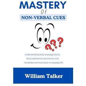 Talker, William MASTERY OF NON-VERBAL CUES: Understanding body language tactics, facial expressions, eye contact, and nonverbal communication in everyday life Talker, William MASTERY OF NON-VERBAL CUES: Understanding body language tactics, facial expressions, eye contact, and nonverbal communication in everyday life
