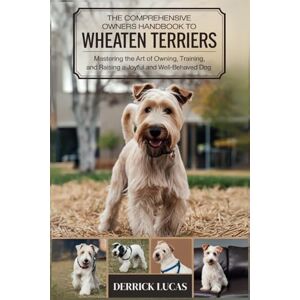 Lucas, Derrick The Comprehensive Owners Handbook To Wheaten Terriers: Mastering The Art Of Owning, Training, and Raising a Joyful and Well-Behaved Dog Lucas, Derrick The Comprehensive Owners Handbook To Wheaten Terriers: Mastering The Art Of Owning, Training, and Raising a Joyful and Well-Behaved Dog