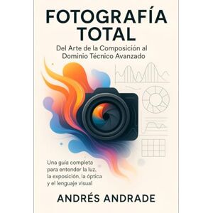 Andrade Cañameras, Andres Fotografía Total: Del Arte de la Composición al Dominio Técnico Avanzado: Una guía completa para entender la luz, la exposición, la óptica y el lenguaje visual Andrade Cañameras, Andres Fotografía Total: Del Arte de la Composición al Dominio Técnico Avanzado: Una guía completa para entender la luz, la exposición, la óptica y el lenguaje visual