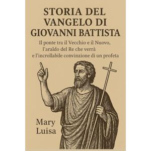 Luisa, Mary STORIA DEL VANGELO DI GIOVANNI BATTISTA:: Il ponte tra il Vecchio e il Nuovo, l'araldo del Re che verrà e l'incrollabile convinzione di un profeta Luisa, Mary STORIA DEL VANGELO DI GIOVANNI BATTISTA:: Il ponte tra il Vecchio e il Nuovo, l'araldo del Re che verrà e l'incrollabile convinzione di un profeta