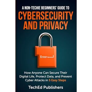 Publishers, TechEd A Non-Techie Beginners' Guide to Cybersecurity and Privacy: How Anyone Can Secure Their Digital Life, Protect Data, and Prevent Cyber Attacks in 5 Easy Steps Publishers, TechEd A Non-Techie Beginners' Guide to Cybersecurity and Privacy: How Anyone Can Secure Their Digital Life, Protect Data, and Prevent Cyber Attacks in 5 Easy Steps