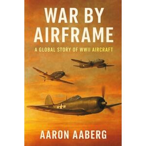 Aaberg, Aaron War by Airframe: A Global Story of WWII Aircraft Aaberg, Aaron War by Airframe: A Global Story of WWII Aircraft