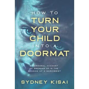 Kisai, Sydney How to Turn Your Child Into a Doormat: A Personal Account of Growing Up in the Shadow of a Narcissist: How to Turn Your Child Into a Doormat Kisai, Sydney How to Turn Your Child Into a Doormat: A Personal Account of Growing Up in the Shadow of a Narcissist: How to Turn Your Child Into a Doormat