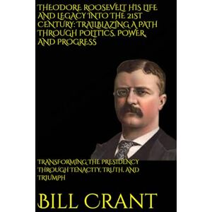 Crant, Bill THEODORE ROOSEVELT HIS LIFE AND LEGACY INTO THE 21ST CENTURY: TRAILBLAZING A PATH THROUGH POLITICS, POWER, AND PROGRESS: TRANSFORMING THE PRESIDENCY ... TENACITY, TRUTH, AND TRIUMPH (World History) Crant, Bill THEODORE ROOSEVELT HIS LIFE AND LEGACY INTO THE 21ST CENTURY: TRAILBLAZING A PATH THROUGH POLITICS, POWER, AND PROGRESS: TRANSFORMING THE PRESIDENCY ... TENACITY, TRUTH, AND TRIUMPH (World History)