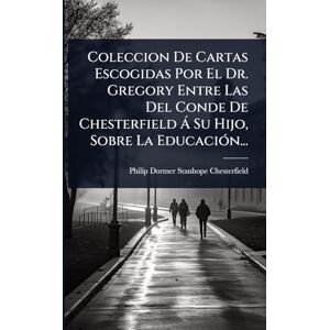 Coleccion De Cartas Escogidas Por El Dr. Gregory Entre Las Del Conde De Chesterfield à Su Hijo, Sobre La EducaciÃ3n... Coleccion De Cartas Escogidas Por El Dr. Gregory Entre Las Del Conde De Chesterfield à Su Hijo, Sobre La EducaciÃ3n...