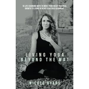 Byars, Nicole Living Yoga Beyond The Mat: 10 Life-Changing Ways to Move From Messy Personal Growth To Living In Heart-Centered Alignment Byars, Nicole Living Yoga Beyond The Mat: 10 Life-Changing Ways to Move From Messy Personal Growth To Living In Heart-Centered Alignment