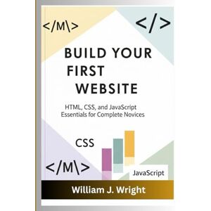 Wright, William J. Build Your First Website HTML, CSS, and JavaScript Essentials for Complete Novices: HTML, CSS, and JavaScript Essentials for Complete Novices Wright, William J. Build Your First Website HTML, CSS, and JavaScript Essentials for Complete Novices: HTML, CSS, and JavaScript Essentials for Complete Novices