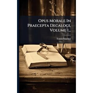 Sànchez, Tomàs Opus Morale In Praecepta Decalogi, Volume 1... Sànchez, Tomàs Opus Morale In Praecepta Decalogi, Volume 1...