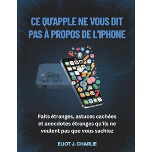 J. Charlie, Eliot CE QU'APPLE NE VOUS DIT PAS À PROPOS DE L'IPHONE: Faits étranges, astuces cachées et anecdotes étranges qu'ils ne veulent pas que vous sachiez J. Charlie, Eliot CE QU'APPLE NE VOUS DIT PAS À PROPOS DE L'IPHONE: Faits étranges, astuces cachées et anecdotes étranges qu'ils ne veulent pas que vous sachiez