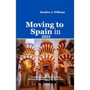 Williams, Heather J. MOVING TO SPAIN IN 2025: A Practical Roadmap to Settling Down, Thriving, and Embracing a New Way of Life Williams, Heather J. MOVING TO SPAIN IN 2025: A Practical Roadmap to Settling Down, Thriving, and Embracing a New Way of Life