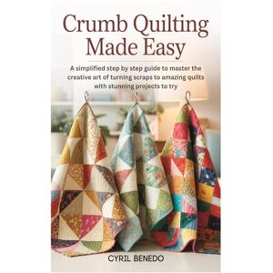 Benedo, Cyril Crumb Quilting Made Easy: A simplified step by step guide to master the creative art of turning scraps to amazing quilts with stunning projects to try Benedo, Cyril Crumb Quilting Made Easy: A simplified step by step guide to master the creative art of turning scraps to amazing quilts with stunning projects to try