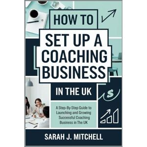 Sarah J. Mitchell How to Set Up a Coaching Business in the UK: A Step-by-Step Guide to Launching and Growing a Successful Coaching Business in the UK Sarah J. Mitchell How to Set Up a Coaching Business in the UK: A Step-by-Step Guide to Launching and Growing a Successful Coaching Business in the UK