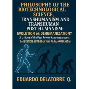 Q, Eduardo Delatorre Philosophy of the Biotechnological Science, Transhumanism and Transhuman Post Humanism: Evolution or Dehumanization? (A critique of the Peer Review Academy process) 3rd Edition Q, Eduardo Delatorre Philosophy of the Biotechnological Science, Transhumanism and Transhuman Post Humanism: Evolution or Dehumanization? (A critique of the Peer Review Academy process) 3rd Edition