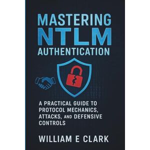 E Clark, William Mastering NTLM Authentication: A Practical Guide to Protocol Mechanics, Attacks, and Defensive Controls E Clark, William Mastering NTLM Authentication: A Practical Guide to Protocol Mechanics, Attacks, and Defensive Controls