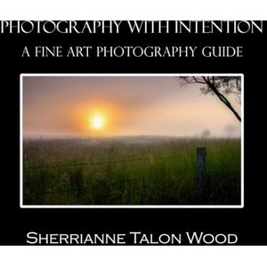 TALON WOOD, SHERRIANNE Photography With Intention: A Fine Art Photography Guide TALON WOOD, SHERRIANNE Photography With Intention: A Fine Art Photography Guide