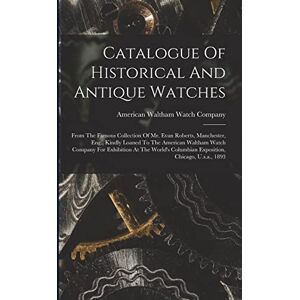 Catalogue Of Historical And Antique Watches: From The Famous Collection Of Mr. Evan Roberts, Manchester, Eng., Kindly Loaned To The American Waltham ... Columbian Exposition, Chicago, U.s.a., 1893 Catalogue Of Historical And Antique Watches: From The Famous Collection Of Mr. Evan Roberts, Manchester, Eng., Kindly Loaned To The American Waltham ... Columbian Exposition, Chicago, U.s.a., 1893