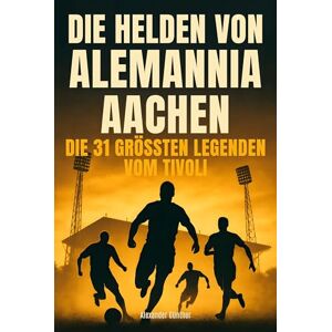 Günther, Alexander Die Helden von Alemannia Aachen: Die 31 größten Legenden vom Tivoli Günther, Alexander Die Helden von Alemannia Aachen: Die 31 größten Legenden vom Tivoli